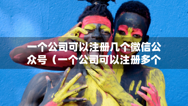 一个公司可以注册几个微信公众号（一个公司可以注册多个公众号吗）