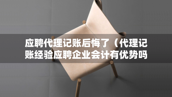 应聘代理记账后悔了（代理记账经验应聘企业会计有优势吗）
