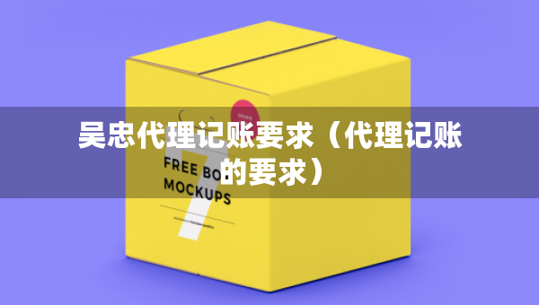 吴忠代理记账要求（代理记账的要求）