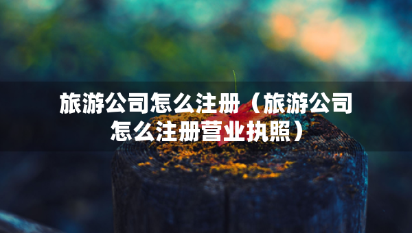 旅游公司怎么注册（旅游公司怎么注册营业执照）
