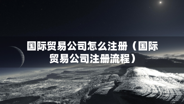 国际贸易公司怎么注册（国际贸易公司注册流程）