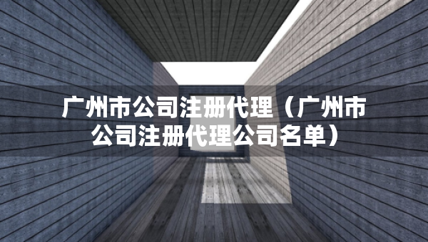 广州市公司注册代理（广州市公司注册代理公司名单）