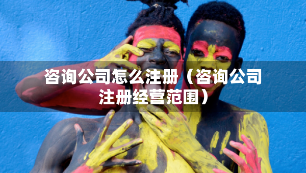 咨询公司怎么注册（咨询公司注册经营范围）