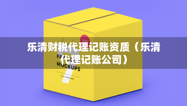 乐清财税代理记账资质（乐清代理记账公司）