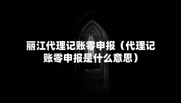 丽江代理记账零申报（代理记账零申报是什么意思）