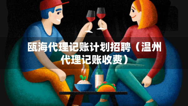 瓯海代理记账计划招聘（温州代理记账收费）