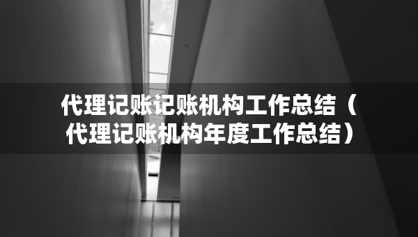 代理记账记账机构工作总结（代理记账机构年度工作总结）
