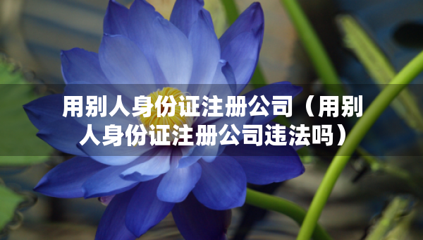用别人身份证注册公司（用别人身份证注册公司违法吗）