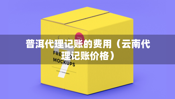 普洱代理记账的费用（云南代理记账价格）