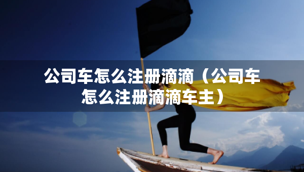 公司车怎么注册滴滴（公司车怎么注册滴滴车主）