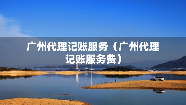 广州代理记账服务（广州代理记账服务费）
