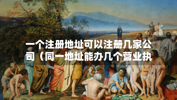 一个注册地址可以注册几家公司（同一地址能办几个营业执照）