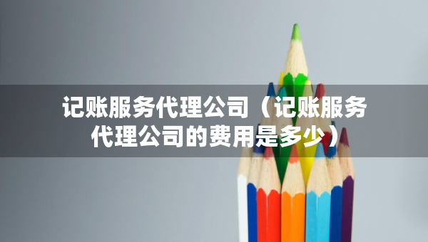 记账服务代理公司（记账服务代理公司的费用是多少）