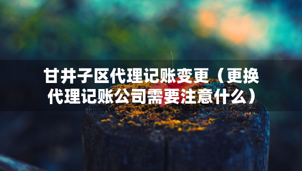 甘井子区代理记账变更（更换代理记账公司需要注意什么）