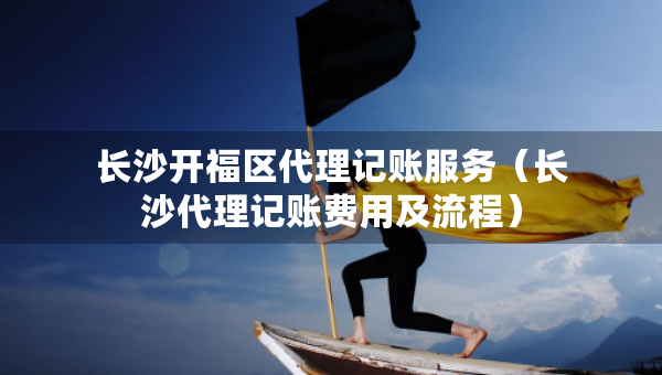 长沙开福区代理记账服务（长沙代理记账费用及流程）