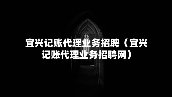 宜兴记账代理业务招聘（宜兴记账代理业务招聘网）