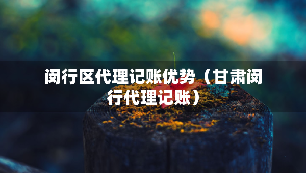 闵行区代理记账优势（甘肃闵行代理记账）