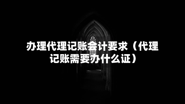 办理代理记账会计要求（代理记账需要办什么证）