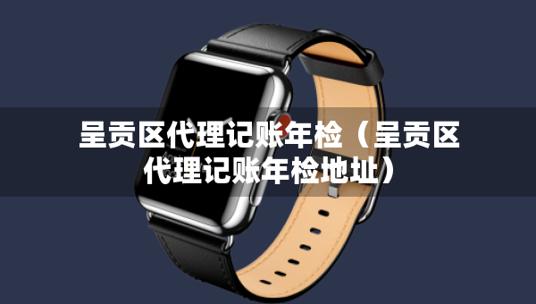 呈贡区代理记账年检（呈贡区代理记账年检地址）
