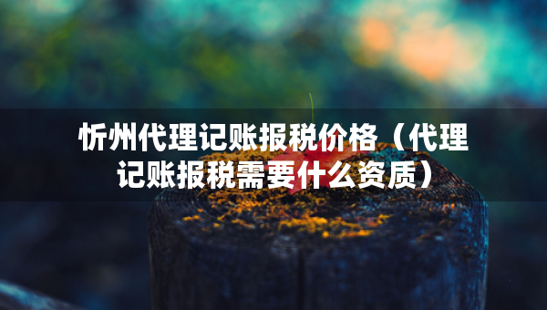 忻州代理记账报税价格（代理记账报税需要什么资质）
