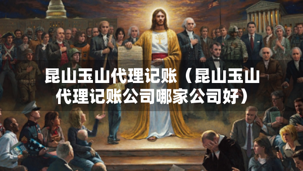 昆山玉山代理记账（昆山玉山代理记账公司哪家公司好）