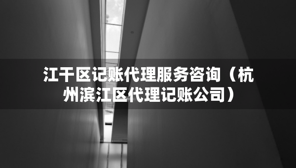 江干区记账代理服务咨询（杭州滨江区代理记账公司）