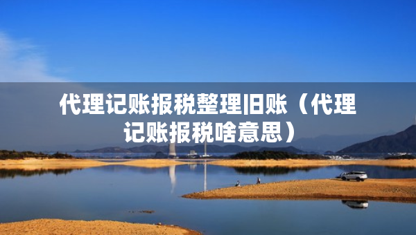 代理记账报税整理旧账（代理记账报税啥意思）