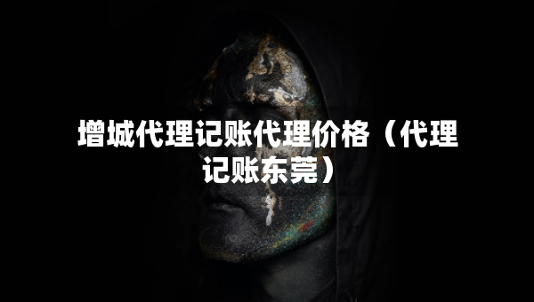增城代理记账代理价格（代理记账东莞）