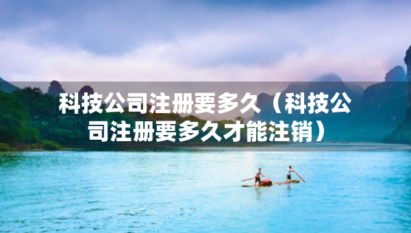 科技公司注册要多久（科技公司注册要多久才能注销）