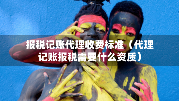 报税记账代理收费标准（代理记账报税需要什么资质）