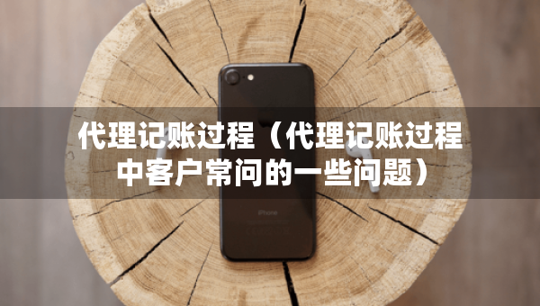 代理记账过程（代理记账过程中客户常问的一些问题）