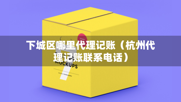 下城区哪里代理记账（杭州代理记账联系电话）