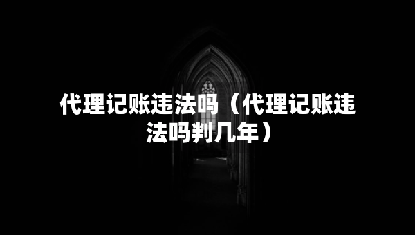 代理记账违法吗（代理记账违法吗判几年）