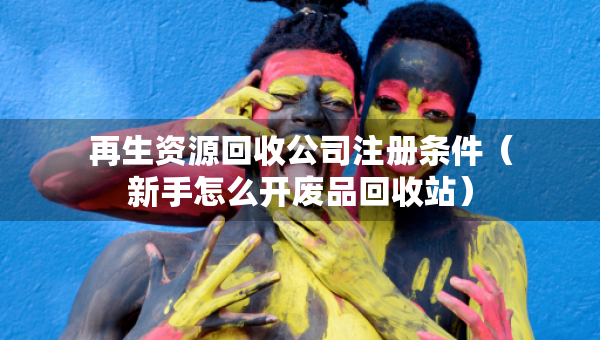 再生资源回收公司注册条件（新手怎么开废品回收站）