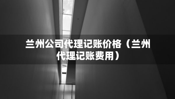 兰州公司代理记账价格（兰州代理记账费用）