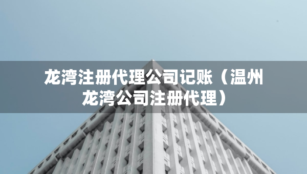 龙湾注册代理公司记账（温州龙湾公司注册代理）