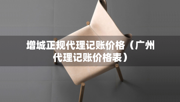 增城正规代理记账价格（广州代理记账价格表）
