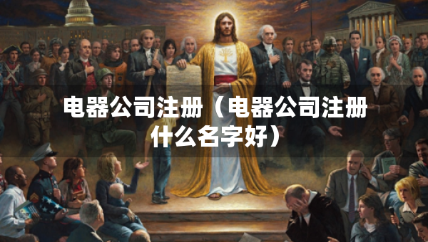 电器公司注册（电器公司注册什么名字好）