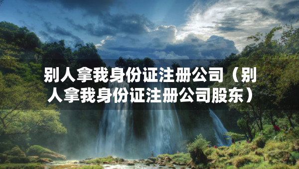 别人拿我身份证注册公司（别人拿我身份证注册公司股东）