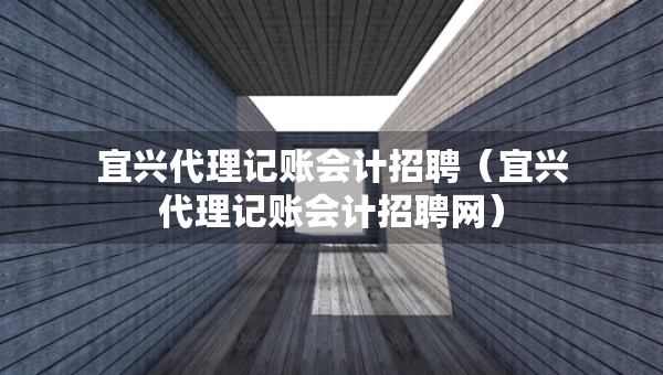宜兴代理记账会计招聘（宜兴代理记账会计招聘网）