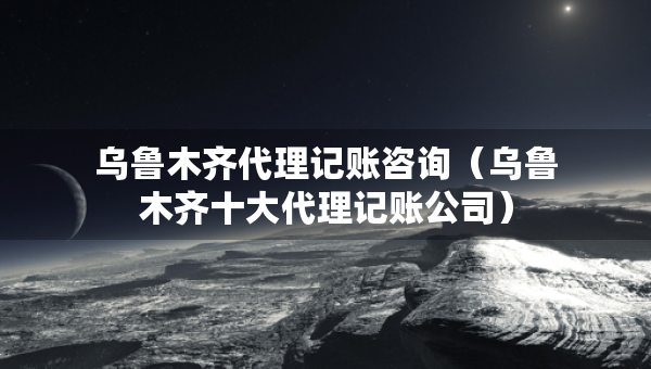 乌鲁木齐代理记账咨询（乌鲁木齐十大代理记账公司）