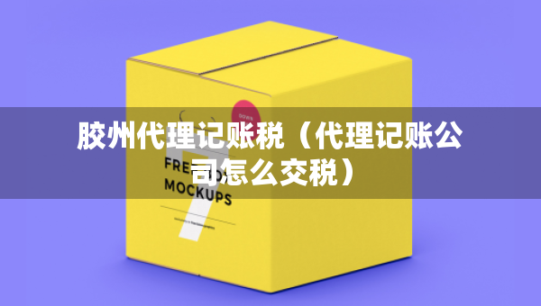 胶州代理记账税（代理记账公司怎么交税）