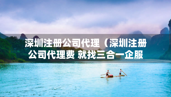 深圳注册公司代理（深圳注册公司代理费 就找三合一企服）