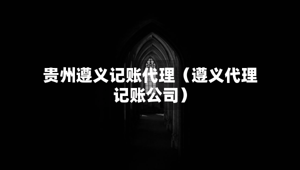 贵州遵义记账代理（遵义代理记账公司）