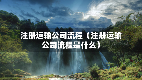 注册运输公司流程（注册运输公司流程是什么）