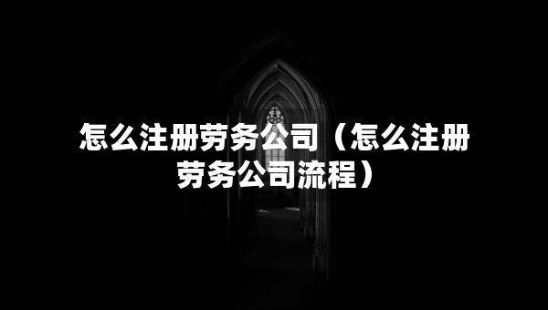 怎么注册劳务公司（怎么注册劳务公司流程）