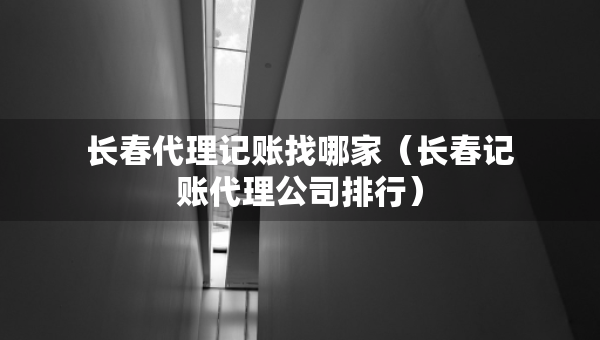 长春代理记账找哪家（长春记账代理公司排行）