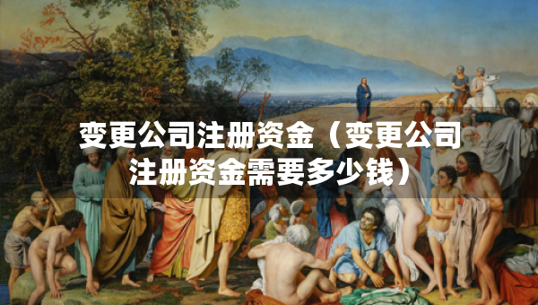 变更公司注册资金（变更公司注册资金需要多少钱）