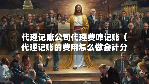 代理记账公司代理费咋记账（代理记账的费用怎么做会计分录）