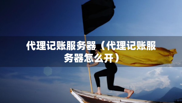 代理记账服务器（代理记账服务器怎么开）